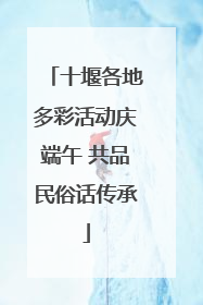 十堰各地多彩活动庆端午 共品民俗话传承