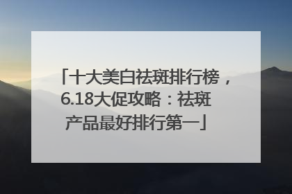 十大美白祛斑排行榜，6.18大促攻略：祛斑产品最好排行第一