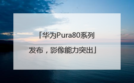 华为Pura80系列发布，影像能力突出