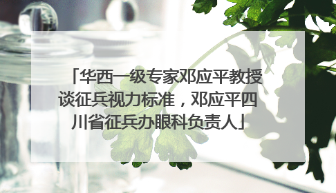 华西一级专家邓应平教授谈征兵视力标准，邓应平四川省征兵办眼科负责人
