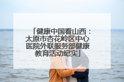健康中国看山西：太原市杏花岭区中心医院外联服务部健康教育活动纪实