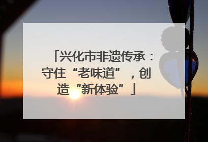 兴化市非遗传承：守住“老味道”，创造“新体验”