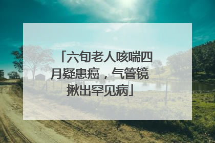六旬老人咳喘四月疑患癌，气管镜揪出罕见病