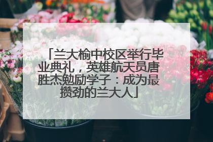 兰大榆中校区举行毕业典礼，英雄航天员唐胜杰勉励学子：成为最攒劲的兰大人
