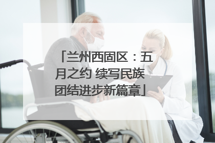 兰州西固区：五月之约 续写民族团结进步新篇章