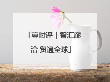 冀时评｜智汇廊洽 贸通全球