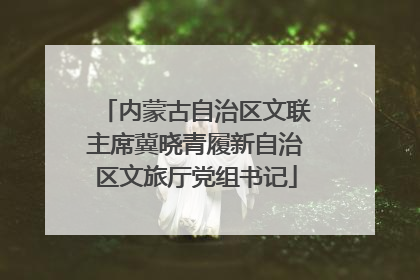 内蒙古自治区文联主席冀晓青履新自治区文旅厅党组书记
