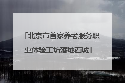 北京市首家养老服务职业体验工坊落地西城