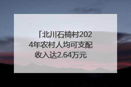 北川石椅村2024年农村人均可支配收入达2.64万元｜新闻发布最前线