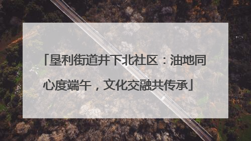 垦利街道井下北社区：油地同心度端午，文化交融共传承