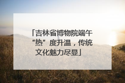 吉林省博物院端午“热”度升温，传统文化魅力尽显