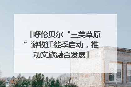 呼伦贝尔“三美草原”游牧迁徙季启动，推动文旅融合发展