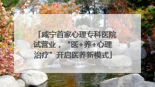 咸宁首家心理专科医院试营业，“医+养+心理治疗”开启医养新模式