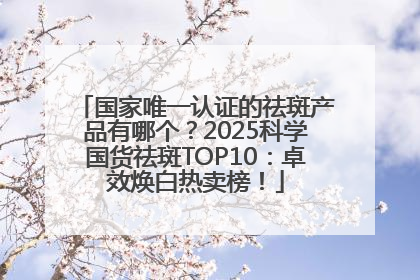 国家唯一认证的祛斑产品有哪个？2025科学国货祛斑TOP10：卓效焕白热卖榜！
