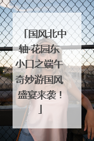 国风北中轴·花园东小口之端午奇妙游国风盛宴来袭！