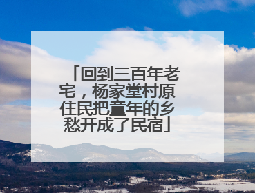 回到三百年老宅，杨家堂村原住民把童年的乡愁开成了民宿