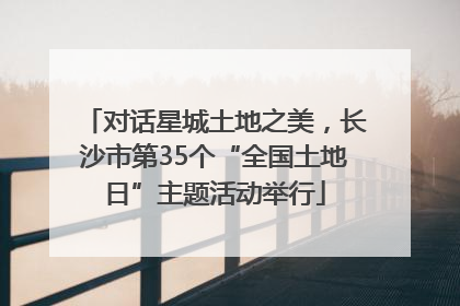 对话星城土地之美，长沙市第35个“全国土地日”主题活动举行