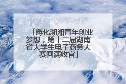 孵化湖湘青年创业梦想，第十二届湖南省大学生电子商务大赛圆满收官