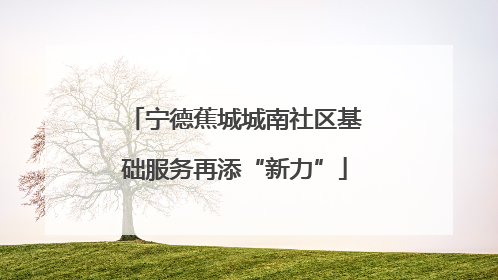 宁德蕉城城南社区基础服务再添“新力”