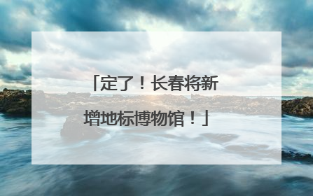 定了！长春将新增地标博物馆！