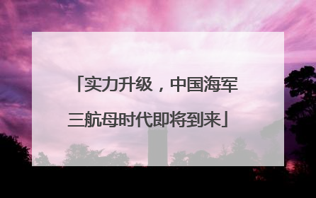 实力升级，中国海军三航母时代即将到来
