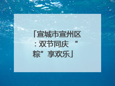 宣城市宣州区：双节同庆 “粽”享欢乐