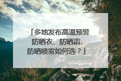 多地发布高温预警 防晒衣、防晒霜、防晒喷雾如何选？
