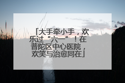 大手牵小手，欢乐过“六一”！在普陀区中心医院，欢笑与治愈同在