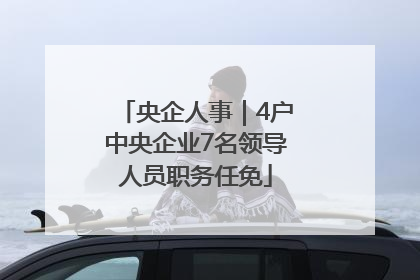 央企人事｜4户中央企业7名领导人员职务任免