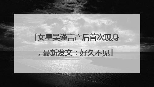 女星吴谨言产后首次现身，最新发文：好久不见