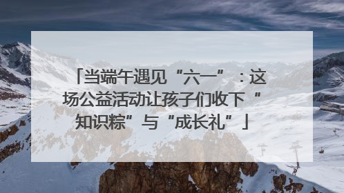 当端午遇见“六一”：这场公益活动让孩子们收下“知识粽”与“成长礼”
