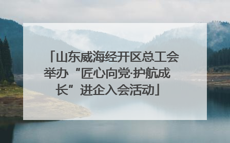 山东威海经开区总工会举办“匠心向党·护航成长”进企入会活动