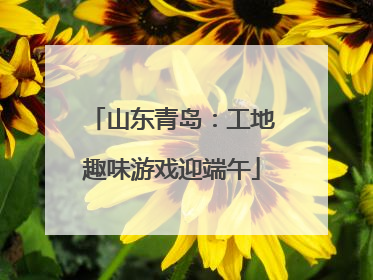 山东青岛：工地趣味游戏迎端午