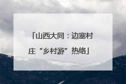 山西大同：边塞村庄“乡村游”热络