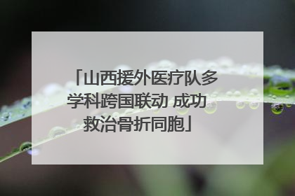 山西援外医疗队多学科跨国联动 成功救治骨折同胞