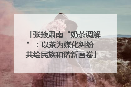 张掖肃南“奶茶调解”：以茶为媒化纠纷 共绘民族和谐新画卷