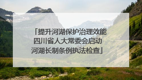 提升河湖保护治理效能 四川省人大常委会启动河湖长制条例执法检查