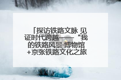 探访铁路文脉 见证时代跨越——“我的铁路风景·博物馆+京张铁路文化之旅”活动在京启动