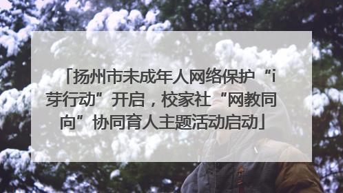 扬州市未成年人网络保护“i芽行动”开启，校家社“网教同向”协同育人主题活动启动