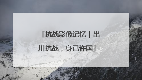 抗战影像记忆｜出川抗战，身已许国