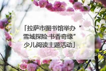拉萨市图书馆举办“雪域探险·书香奇缘”少儿阅读主题活动