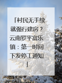 村民无手续就强行建房？云南罗平富乐镇：第一时间下发停工通知