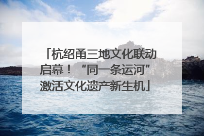 杭绍甬三地文化联动启幕！“同一条运河”激活文化遗产新生机