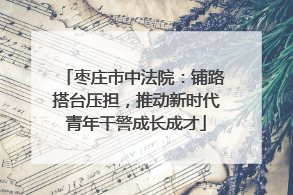 枣庄市中法院：铺路搭台压担，推动新时代青年干警成长成才