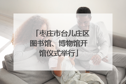 枣庄市台儿庄区图书馆、博物馆开馆仪式举行