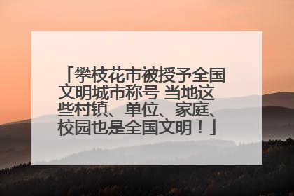 攀枝花市被授予全国文明城市称号 当地这些村镇、单位、家庭、校园也是全国文明！