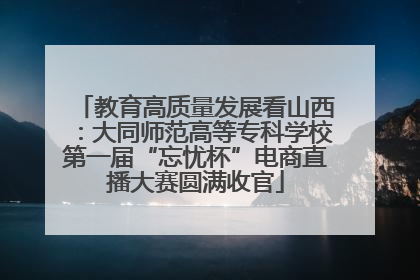 教育高质量发展看山西：大同师范高等专科学校第一届“忘忧杯”电商直播大赛圆满收官