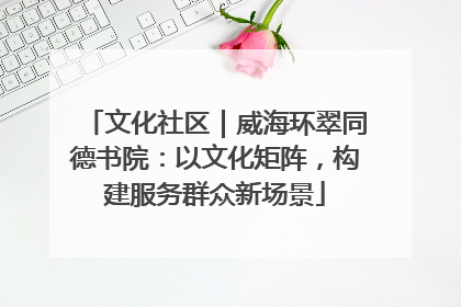 文化社区｜威海环翠同德书院：以文化矩阵，构建服务群众新场景