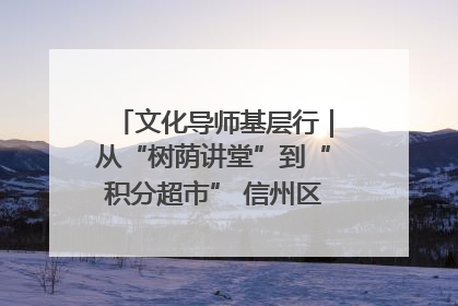 文化导师基层行｜从“树荫讲堂”到“积分超市” 信州区基层治理有实招