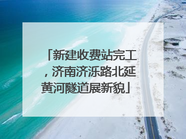 新建收费站完工，济南济泺路北延黄河隧道展新貌